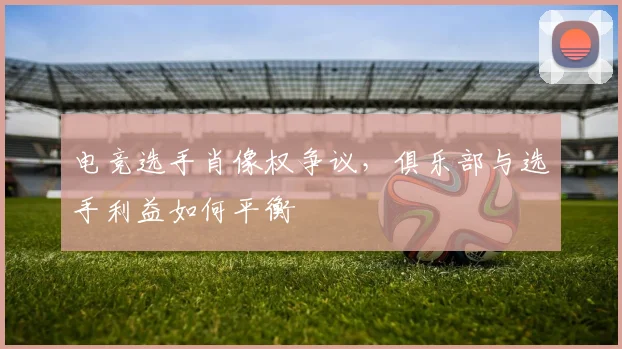 电竞选手肖像权争议,俱乐部与选手利益如何平衡