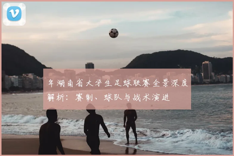 年湖南省大学生足球联赛全景深度解析:赛制、球队与战术演进