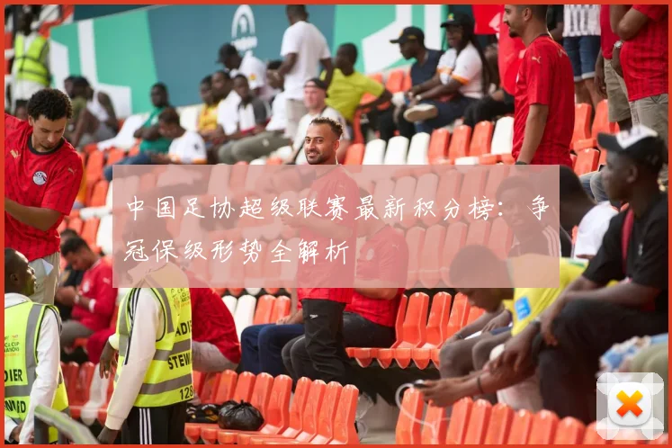 中国足协超级联赛最新积分榜：争冠保级形势全解析