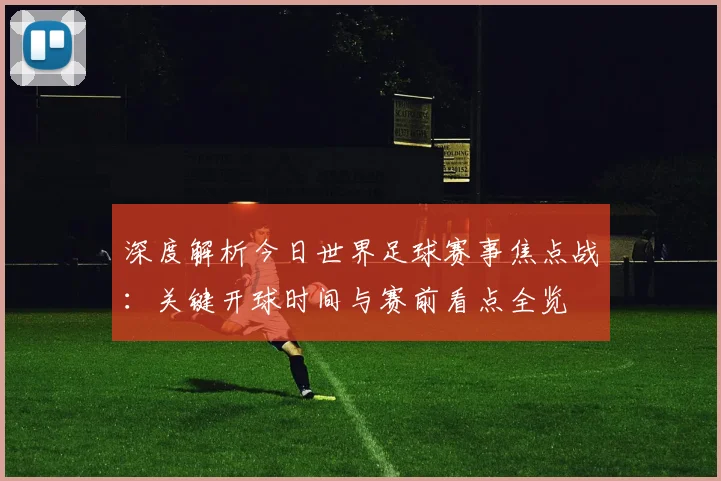 深度解析今日世界足球赛事焦点战：关键开球时间与赛前看点全览
