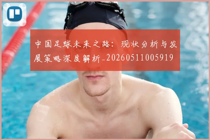 中国足球未来之路：现状分析与发展策略深度解析_20260511005919