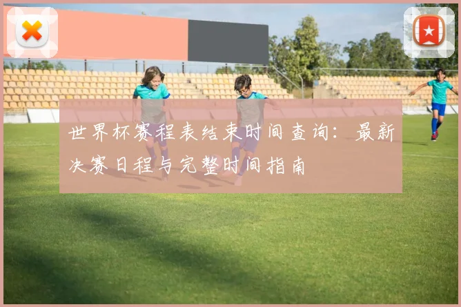 世界杯赛程表结束时间查询:最新决赛日程与完整时间指南