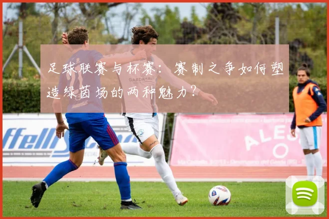 足球联赛与杯赛：赛制之争如何塑造绿茵场的两种魅力？