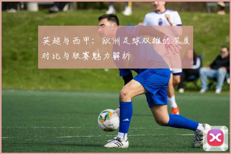 英超与西甲：欧洲足球双雄的深度对比与联赛魅力解析